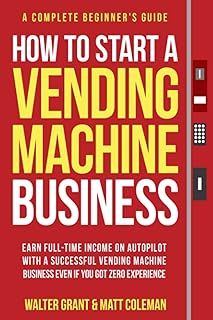 How to Start a Vending Machine Business: Earn Full-Time Income on Autopilot with a Successful Vending Machine Business even if You Got Zero Experience (A Complete Beginner's Guide)